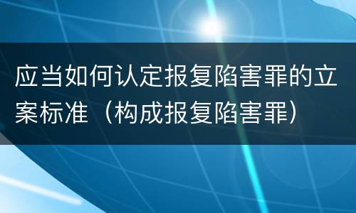 应当如何认定报复陷害罪的立案标准（构成报复陷害罪）