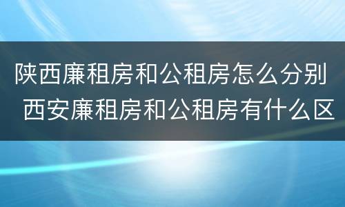 陕西廉租房和公租房怎么分别 西安廉租房和公租房有什么区别