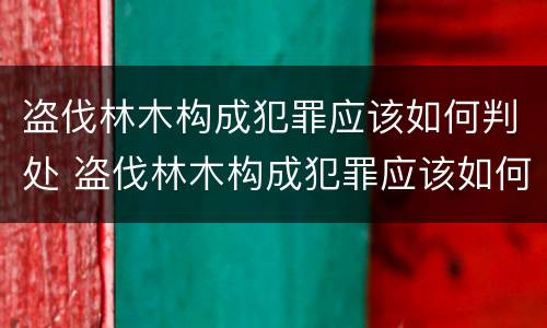 盗伐林木构成犯罪应该如何判处 盗伐林木构成犯罪应该如何判处呢