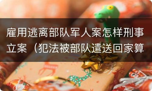 雇用逃离部队军人案怎样刑事立案（犯法被部队遣送回家算逃兵吗）