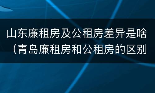 山东廉租房及公租房差异是啥（青岛廉租房和公租房的区别）