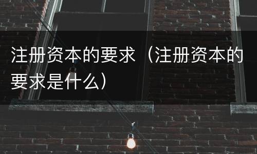 注册资本的要求（注册资本的要求是什么）