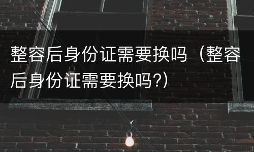 整容后身份证需要换吗（整容后身份证需要换吗?）