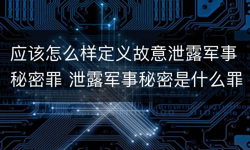 应该怎么样定义故意泄露军事秘密罪 泄露军事秘密是什么罪