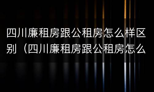 四川廉租房跟公租房怎么样区别（四川廉租房跟公租房怎么样区别呢）
