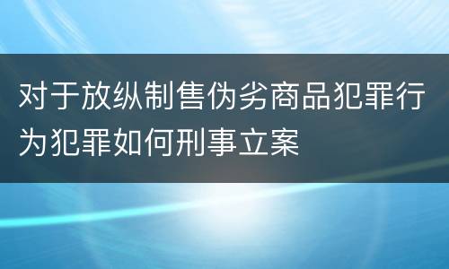 对于放纵制售伪劣商品犯罪行为犯罪如何刑事立案
