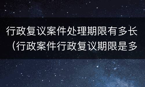 行政复议案件处理期限有多长(行政案件行政复议期限是多长时间?)