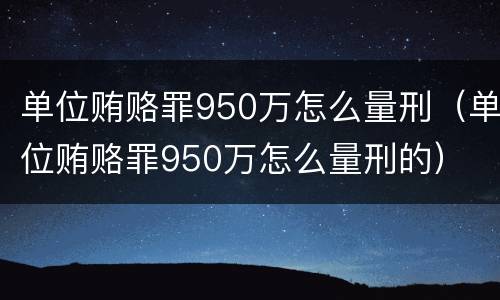 单位贿赂罪950万怎么量刑（单位贿赂罪950万怎么量刑的）