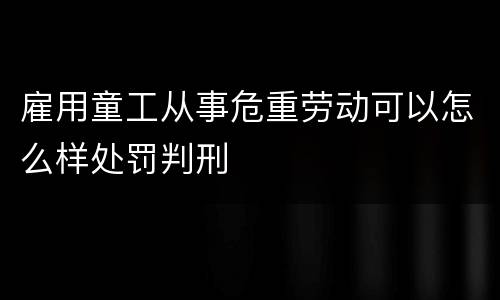 雇用童工从事危重劳动可以怎么样处罚判刑