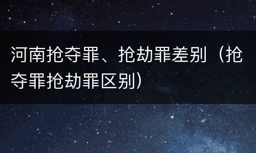 河南抢夺罪、抢劫罪差别（抢夺罪抢劫罪区别）