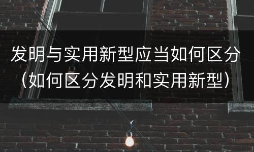 发明与实用新型应当如何区分（如何区分发明和实用新型）
