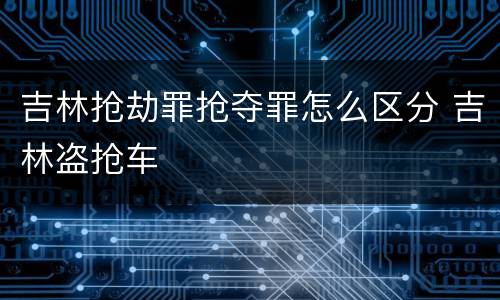 吉林抢劫罪抢夺罪怎么区分 吉林盗抢车