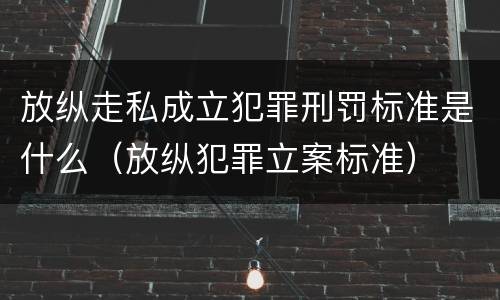 放纵走私成立犯罪刑罚标准是什么（放纵犯罪立案标准）
