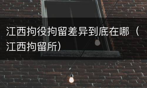 江西拘役拘留差异到底在哪（江西拘留所）