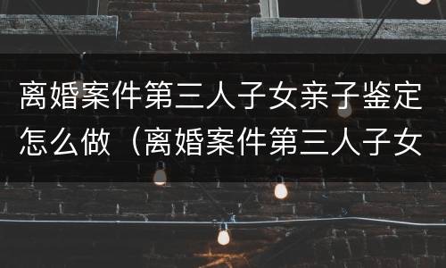 离婚案件第三人子女亲子鉴定怎么做（离婚案件第三人子女亲子鉴定怎么做的）