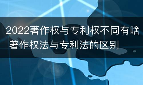2022著作权与专利权不同有啥 著作权法与专利法的区别