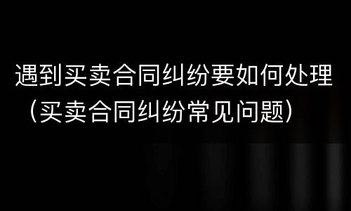 遇到买卖合同纠纷要如何处理（买卖合同纠纷常见问题）