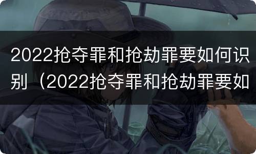 2022抢夺罪和抢劫罪要如何识别（2022抢夺罪和抢劫罪要如何识别判刑）