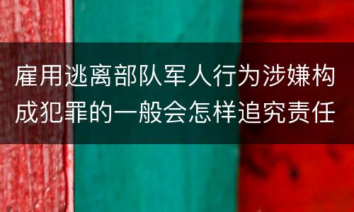 雇用逃离部队军人行为涉嫌构成犯罪的一般会怎样追究责任