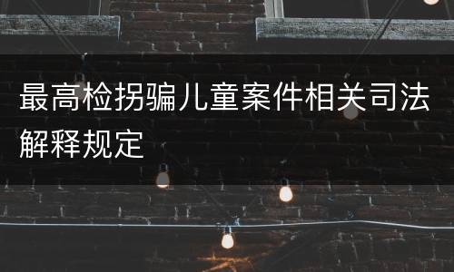 最高检拐骗儿童案件相关司法解释规定