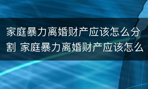 家庭暴力离婚财产应该怎么分割 家庭暴力离婚财产应该怎么分割才合法