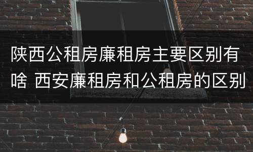 陕西公租房廉租房主要区别有啥 西安廉租房和公租房的区别到底是什么?