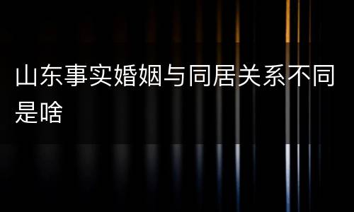 山东事实婚姻与同居关系不同是啥