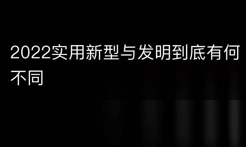 2022实用新型与发明到底有何不同