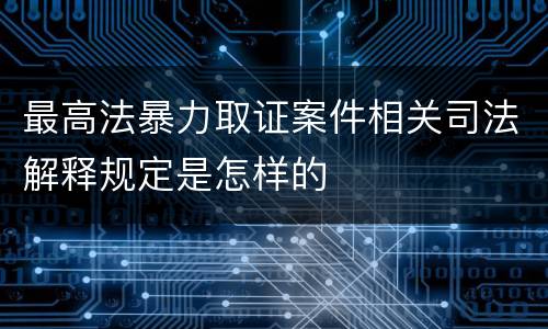 最高法暴力取证案件相关司法解释规定是怎样的