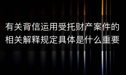 有关背信运用受托财产案件的相关解释规定具体是什么重要内容