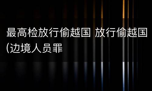 最高检放行偷越国 放行偷越国(边境人员罪