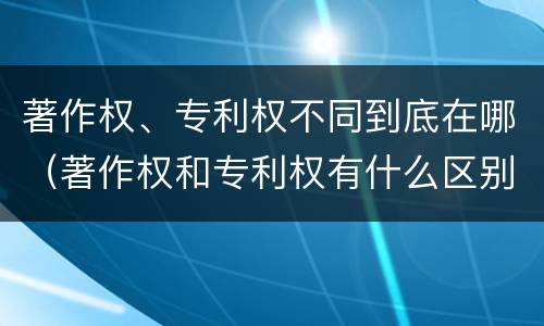 著作权、专利权不同到底在哪（著作权和专利权有什么区别）