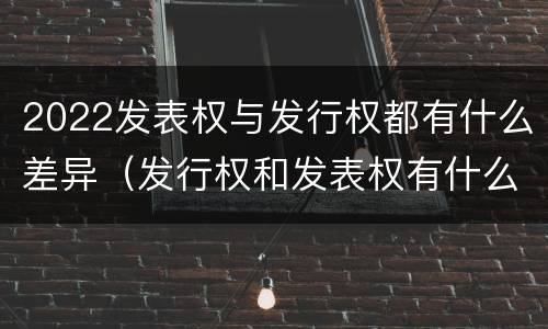2022发表权与发行权都有什么差异（发行权和发表权有什么区别）