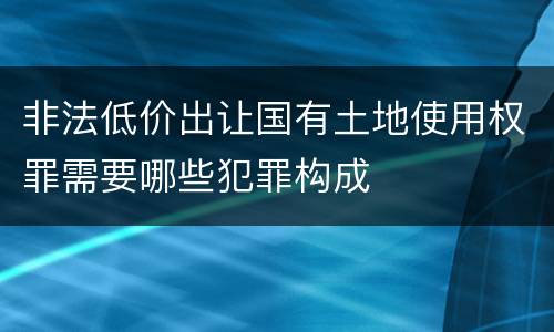 非法低价出让国有土地使用权罪需要哪些犯罪构成