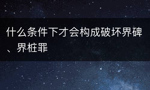 什么条件下才会构成破坏界碑、界桩罪