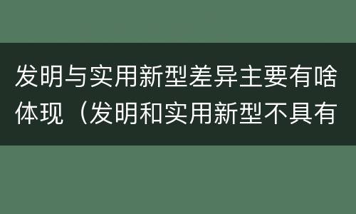 发明与实用新型差异主要有啥体现（发明和实用新型不具有什么特性）