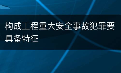 构成工程重大安全事故犯罪要具备特征