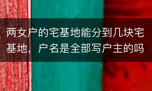 两女户的宅基地能分到几块宅基地，户名是全部写户主的吗