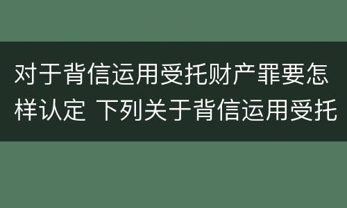 对于背信运用受托财产罪要怎样认定 下列关于背信运用受托财产罪的说法中正确的是