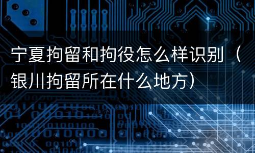 宁夏拘留和拘役怎么样识别（银川拘留所在什么地方）