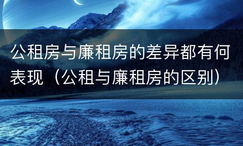 公租房与廉租房的差异都有何表现（公租与廉租房的区别）