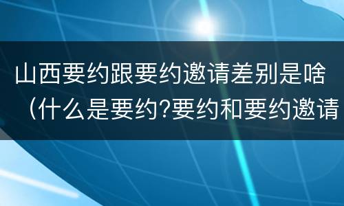 山西要约跟要约邀请差别是啥（什么是要约?要约和要约邀请有何区别?）