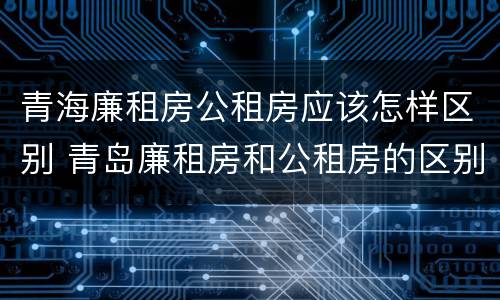 青海廉租房公租房应该怎样区别 青岛廉租房和公租房的区别