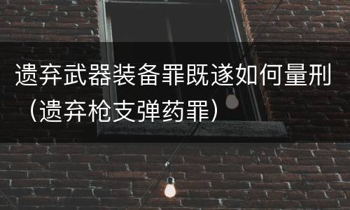 遗弃武器装备罪既遂如何量刑（遗弃枪支弹药罪）