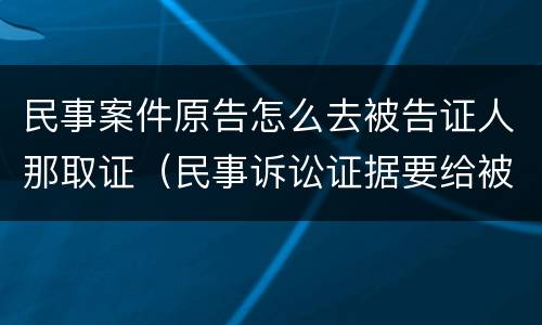 民事案件原告怎么去被告证人那取证（民事诉讼证据要给被告吗）