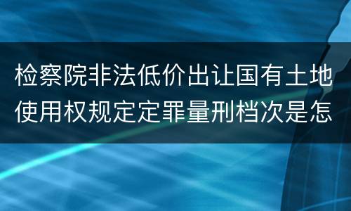 检察院非法低价出让国有土地使用权规定定罪量刑档次是怎样