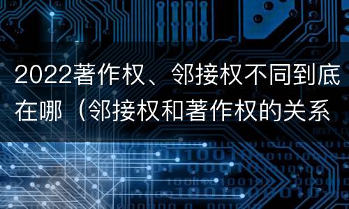2022著作权、邻接权不同到底在哪（邻接权和著作权的关系是什么）
