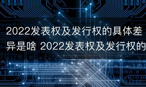 2022发表权及发行权的具体差异是啥 2022发表权及发行权的具体差异是啥