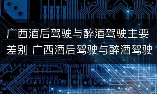 广西酒后驾驶与醉酒驾驶主要差别 广西酒后驾驶与醉酒驾驶主要差别是什么