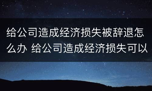 给公司造成经济损失被辞退怎么办 给公司造成经济损失可以辞退吗